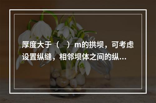 厚度大于（　）m的拱坝，可考虑设置纵缝，相邻坝体之间的纵缝应