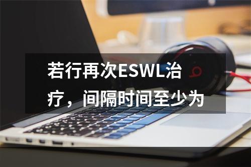 若行再次ESWL治疗，间隔时间至少为