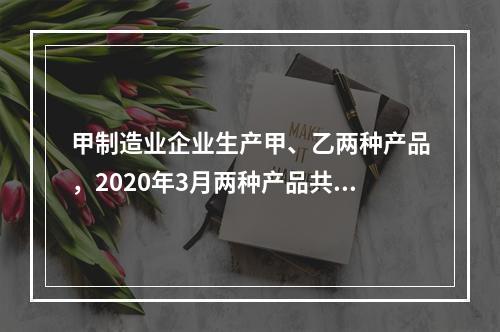 甲制造业企业生产甲、乙两种产品，2020年3月两种产品共同耗