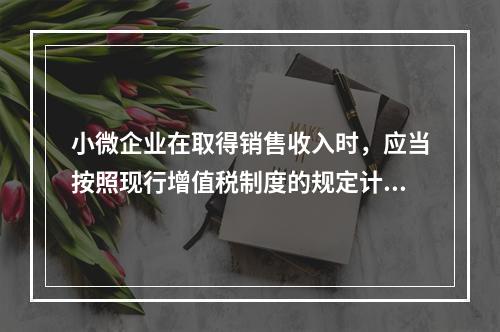 小微企业在取得销售收入时，应当按照现行增值税制度的规定计算应