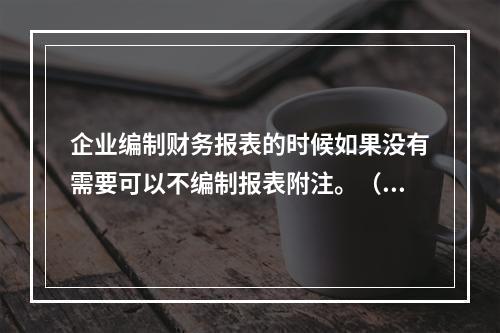 企业编制财务报表的时候如果没有需要可以不编制报表附注。（　）