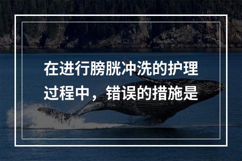 在进行膀胱冲洗的护理过程中，错误的措施是