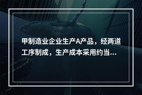 甲制造业企业生产A产品，经两道工序制成，生产成本采用约当产量