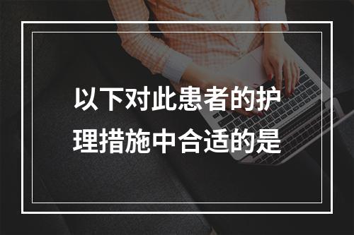 以下对此患者的护理措施中合适的是