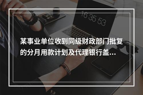 某事业单位收到同级财政部门批复的分月用款计划及代理银行盖章的