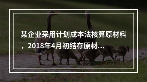 某企业采用计划成本法核算原材料，2018年4月初结存原材料计