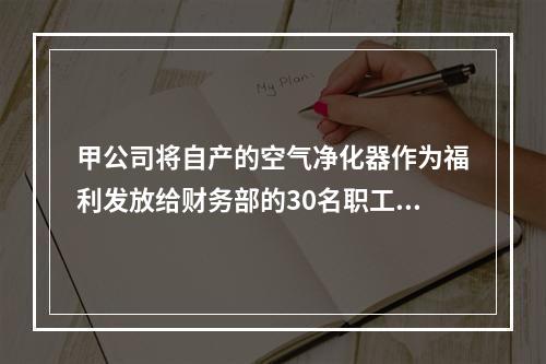 甲公司将自产的空气净化器作为福利发放给财务部的30名职工，每