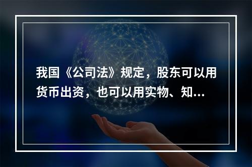 我国《公司法》规定，股东可以用货币出资，也可以用实物、知识产