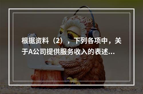 根据资料（2），下列各项中，关于A公司提供服务收入的表述正确