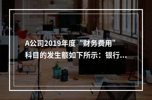 A公司2019年度“财务费用”科目的发生额如下所示：银行长期