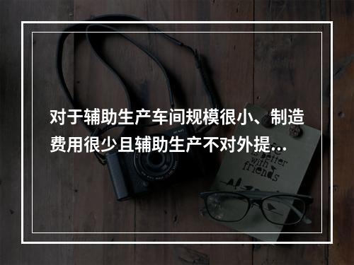 对于辅助生产车间规模很小、制造费用很少且辅助生产不对外提供产