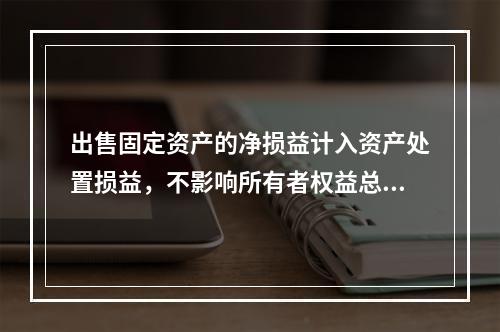 出售固定资产的净损益计入资产处置损益，不影响所有者权益总额的