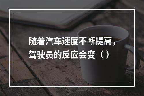 随着汽车速度不断提高，驾驶员的反应会变（ ）