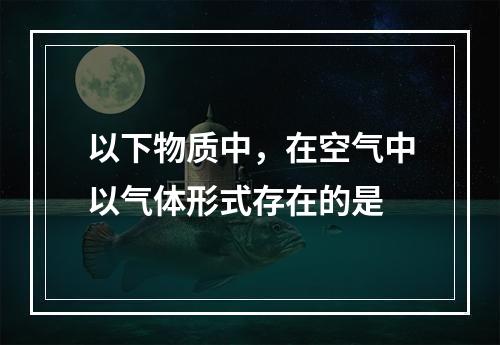 以下物质中，在空气中以气体形式存在的是