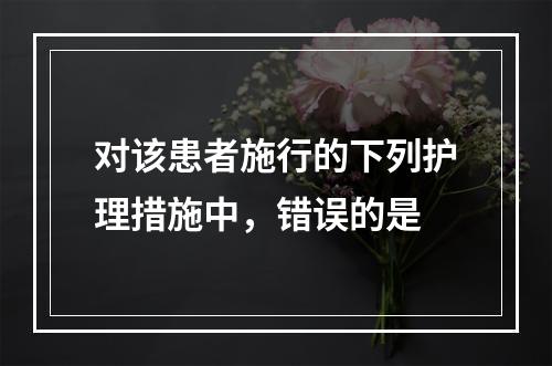 对该患者施行的下列护理措施中，错误的是