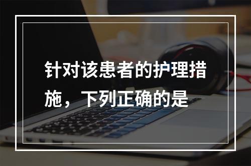 针对该患者的护理措施，下列正确的是