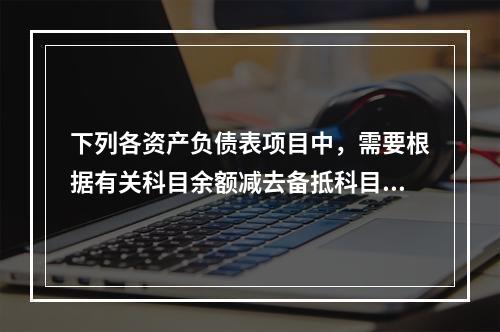 下列各资产负债表项目中，需要根据有关科目余额减去备抵科目后的