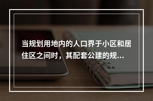 当规划用地内的人口界于小区和居住区之间时，其配套公建的规模