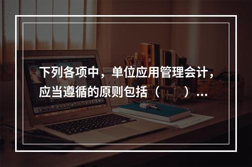 下列各项中，单位应用管理会计，应当遵循的原则包括（　　）。