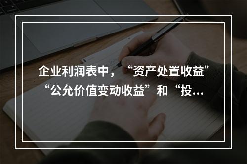 企业利润表中，“资产处置收益”“公允价值变动收益”和“投资收