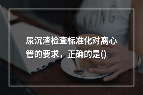 尿沉渣检查标准化对离心管的要求，正确的是()