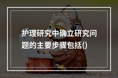 护理研究中确立研究问题的主要步骤包括()