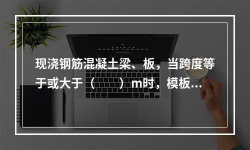 现浇钢筋混凝土梁、板，当跨度等于或大于（　　）m时，模板应