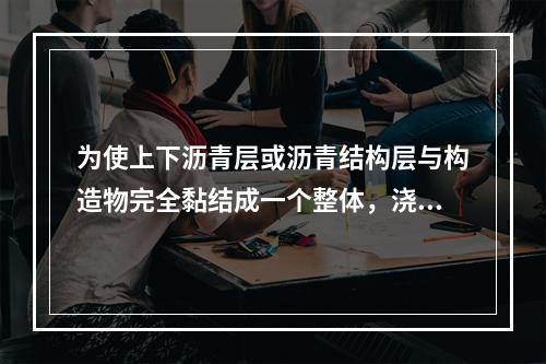 为使上下沥青层或沥青结构层与构造物完全黏结成一个整体，浇洒的