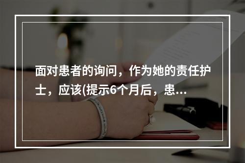 面对患者的询问，作为她的责任护士，应该(提示6个月后，患者因