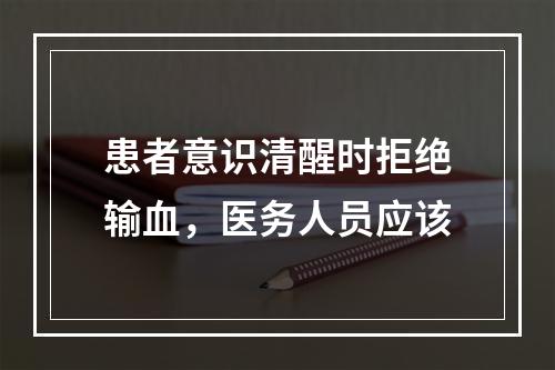 患者意识清醒时拒绝输血，医务人员应该