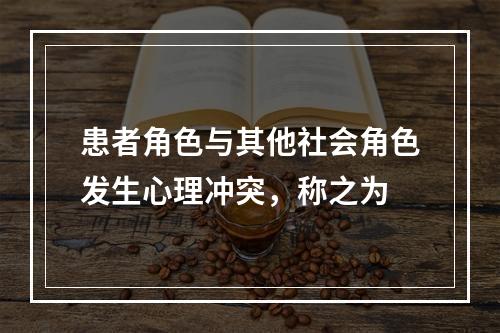 患者角色与其他社会角色发生心理冲突，称之为