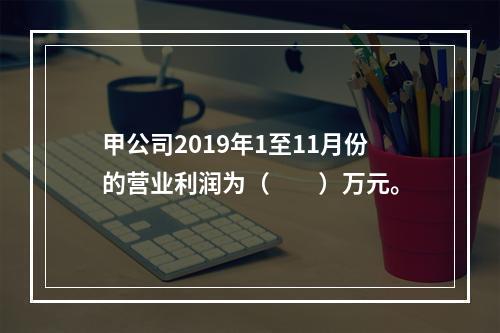 甲公司2019年1至11月份的营业利润为（　　）万元。