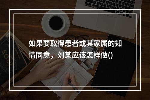 如果要取得患者或其家属的知情同意，刘某应该怎样做()