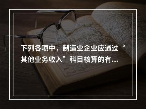 下列各项中，制造业企业应通过“其他业务收入”科目核算的有（　