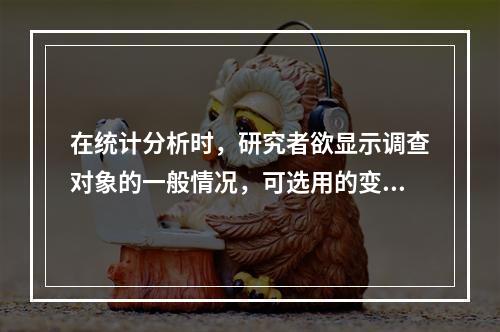 在统计分析时，研究者欲显示调查对象的一般情况，可选用的变量指