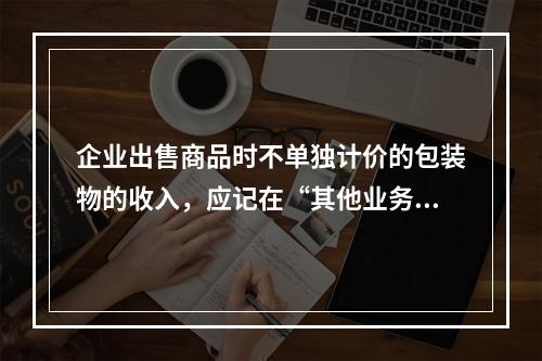 企业出售商品时不单独计价的包装物的收入，应记在“其他业务收入