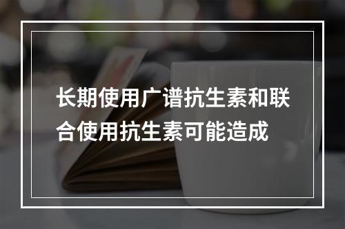 长期使用广谱抗生素和联合使用抗生素可能造成