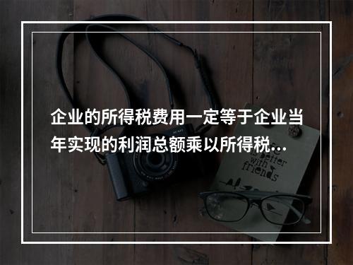 企业的所得税费用一定等于企业当年实现的利润总额乘以所得税税率