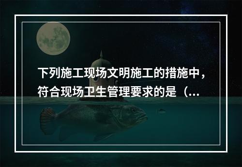 下列施工现场文明施工的措施中，符合现场卫生管理要求的是（　）