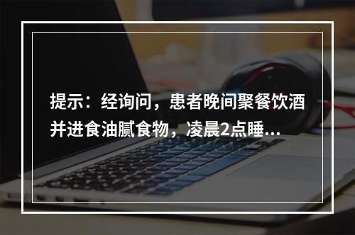 提示：经询问，患者晚间聚餐饮酒并进食油腻食物，凌晨2点睡眠中