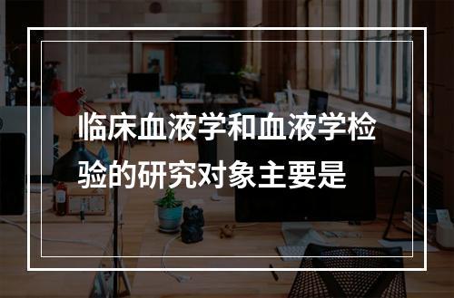 临床血液学和血液学检验的研究对象主要是