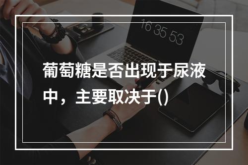 葡萄糖是否出现于尿液中，主要取决于()