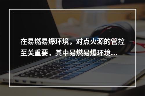 在易燃易爆环境，对点火源的管控至关重要，其中易燃易爆环境中电