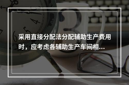 采用直接分配法分配辅助生产费用时，应考虑各辅助生产车间相互提