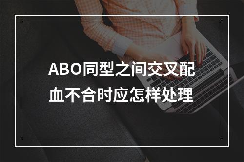 ABO同型之间交叉配血不合时应怎样处理