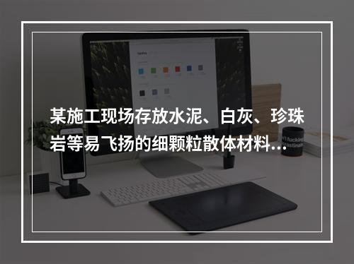 某施工现场存放水泥、白灰、珍珠岩等易飞扬的细颗粒散体材料，应