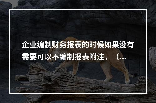 企业编制财务报表的时候如果没有需要可以不编制报表附注。（　）