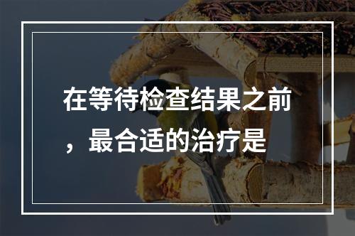 在等待检查结果之前，最合适的治疗是