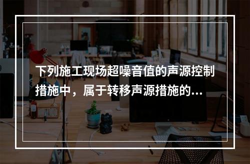 下列施工现场超噪音值的声源控制措施中，属于转移声源措施的是（