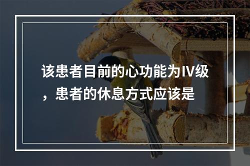 该患者目前的心功能为Ⅳ级，患者的休息方式应该是